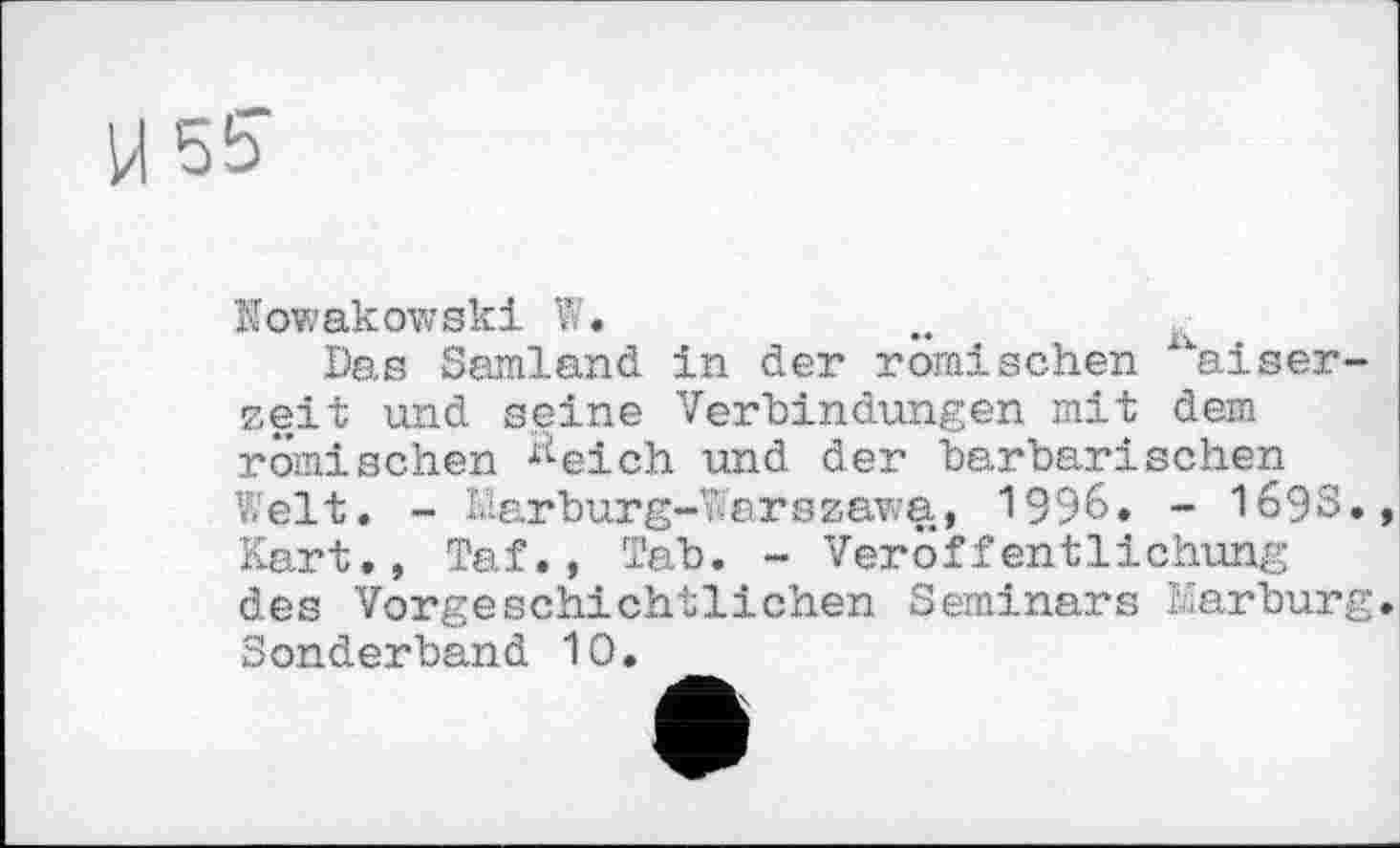 ﻿М 55"
Nowakowski W.
Das Samland in der römischen kaiser-zeit und seine Verbindungen mit dem römischen ^eich und der barbarischen Welt. - Marburg-Warszawa, 1996. - 1693., Kart., Taf., Tab. - Veröffentlichung des Vorgeschichtlichen Seminars Marburg. Sonderband 10.